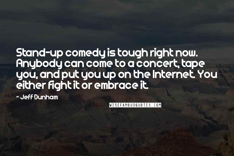 Jeff Dunham Quotes: Stand-up comedy is tough right now. Anybody can come to a concert, tape you, and put you up on the Internet. You either fight it or embrace it.