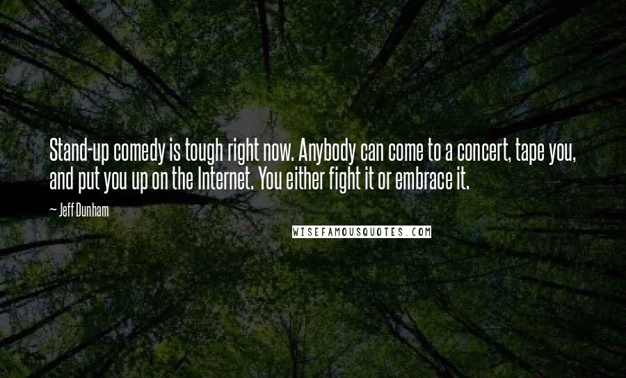 Jeff Dunham Quotes: Stand-up comedy is tough right now. Anybody can come to a concert, tape you, and put you up on the Internet. You either fight it or embrace it.