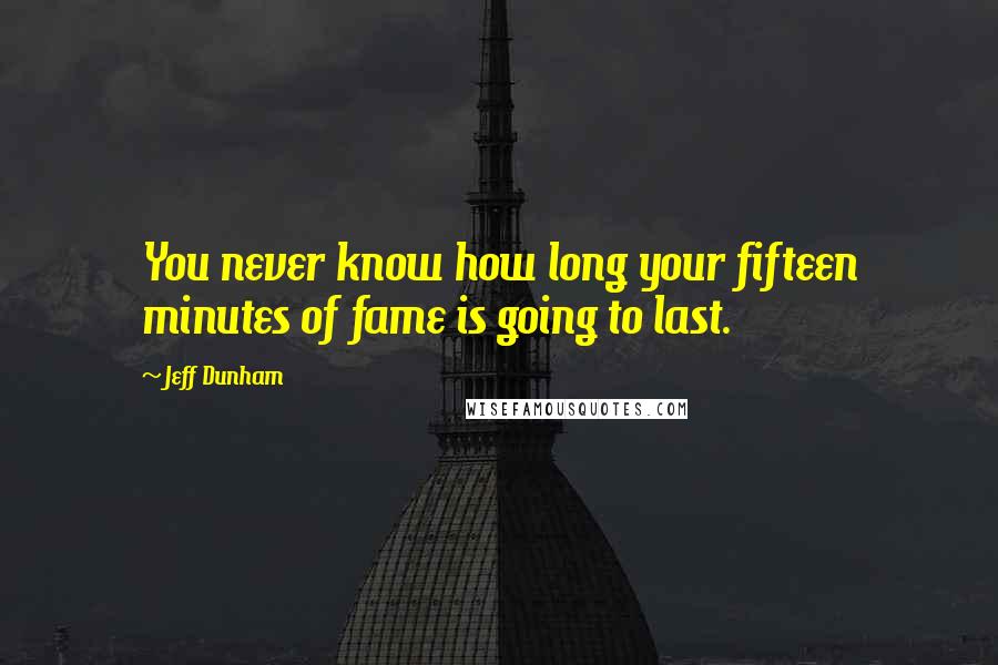 Jeff Dunham Quotes: You never know how long your fifteen minutes of fame is going to last.