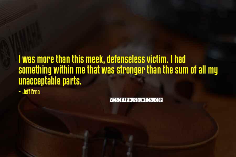 Jeff Erno Quotes: I was more than this meek, defenseless victim. I had something within me that was stronger than the sum of all my unacceptable parts.