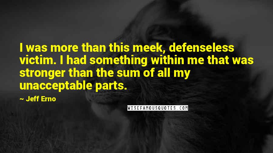 Jeff Erno Quotes: I was more than this meek, defenseless victim. I had something within me that was stronger than the sum of all my unacceptable parts.