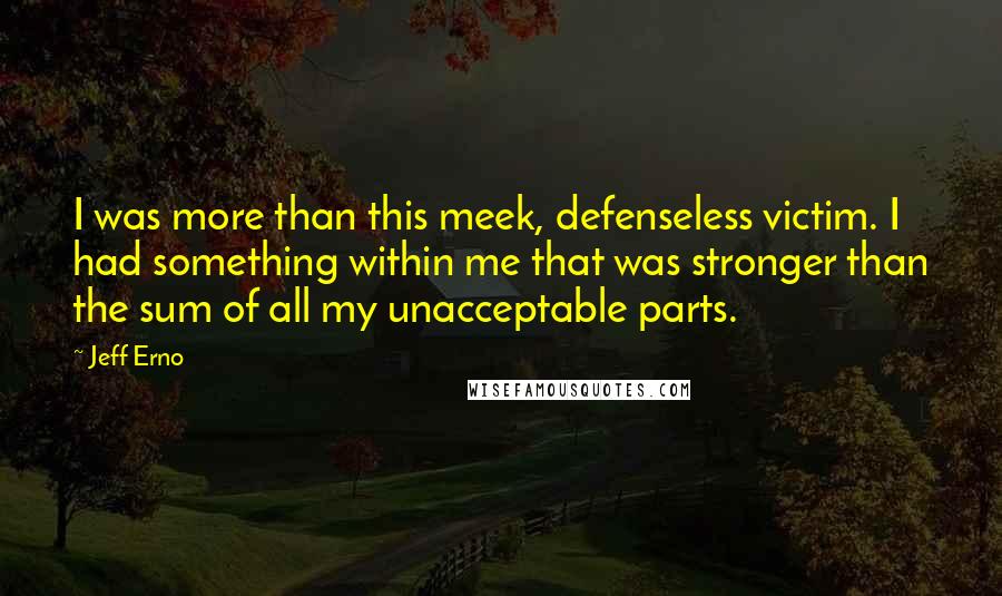 Jeff Erno Quotes: I was more than this meek, defenseless victim. I had something within me that was stronger than the sum of all my unacceptable parts.