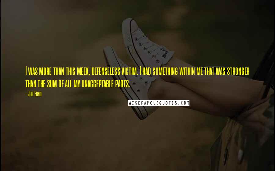 Jeff Erno Quotes: I was more than this meek, defenseless victim. I had something within me that was stronger than the sum of all my unacceptable parts.