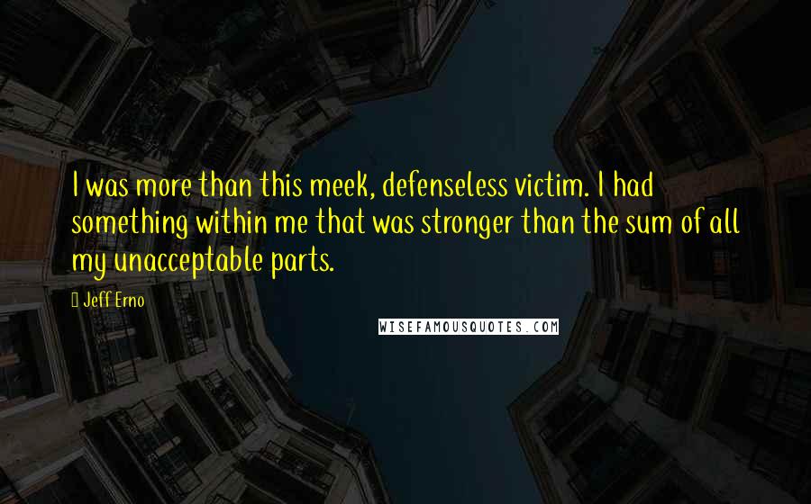 Jeff Erno Quotes: I was more than this meek, defenseless victim. I had something within me that was stronger than the sum of all my unacceptable parts.