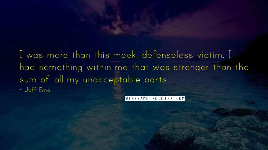 Jeff Erno Quotes: I was more than this meek, defenseless victim. I had something within me that was stronger than the sum of all my unacceptable parts.