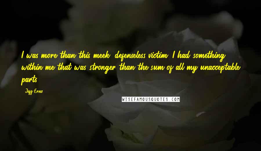 Jeff Erno Quotes: I was more than this meek, defenseless victim. I had something within me that was stronger than the sum of all my unacceptable parts.