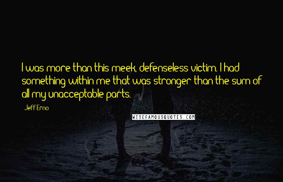 Jeff Erno Quotes: I was more than this meek, defenseless victim. I had something within me that was stronger than the sum of all my unacceptable parts.