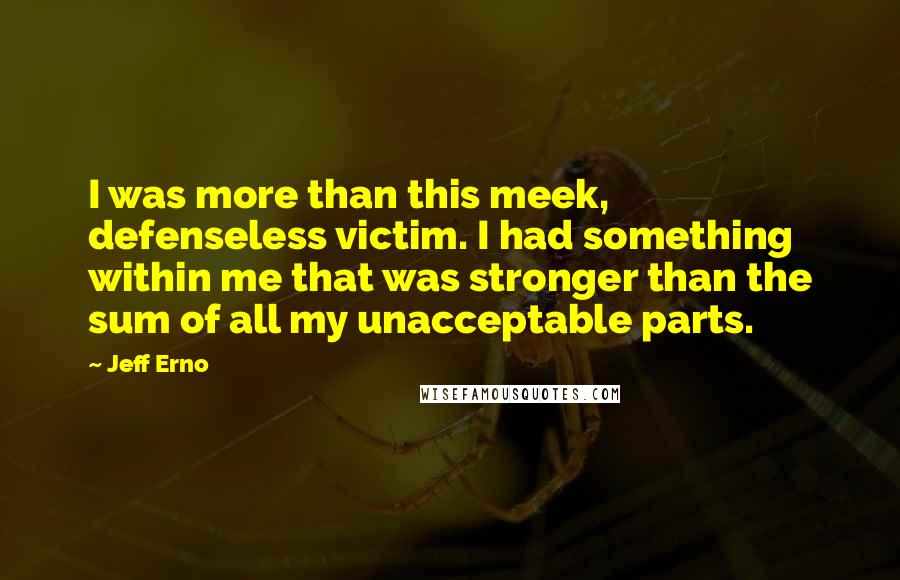 Jeff Erno Quotes: I was more than this meek, defenseless victim. I had something within me that was stronger than the sum of all my unacceptable parts.