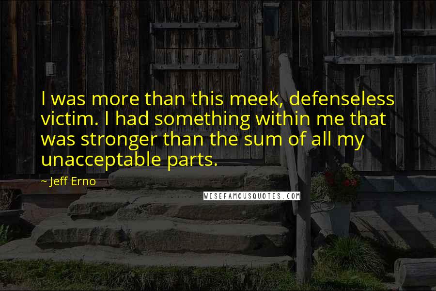 Jeff Erno Quotes: I was more than this meek, defenseless victim. I had something within me that was stronger than the sum of all my unacceptable parts.