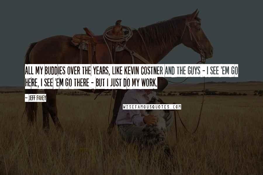 Jeff Fahey Quotes: All my buddies over the years, like Kevin Costner and the guys - I see 'em go here, I see 'em go there - but I just do my work.