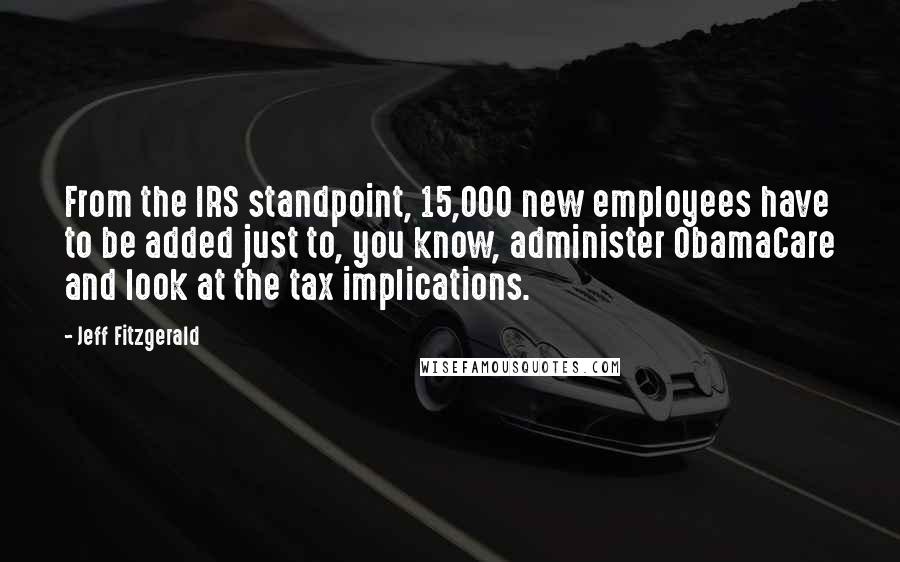 Jeff Fitzgerald Quotes: From the IRS standpoint, 15,000 new employees have to be added just to, you know, administer ObamaCare and look at the tax implications.