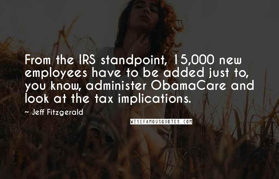 Jeff Fitzgerald Quotes: From the IRS standpoint, 15,000 new employees have to be added just to, you know, administer ObamaCare and look at the tax implications.