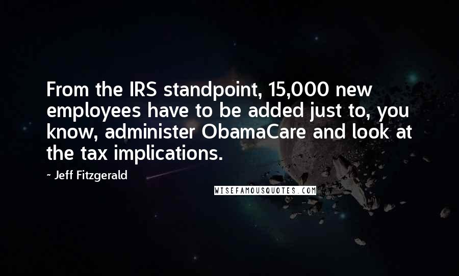 Jeff Fitzgerald Quotes: From the IRS standpoint, 15,000 new employees have to be added just to, you know, administer ObamaCare and look at the tax implications.