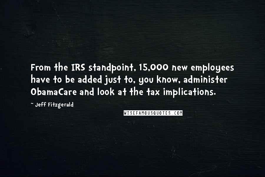 Jeff Fitzgerald Quotes: From the IRS standpoint, 15,000 new employees have to be added just to, you know, administer ObamaCare and look at the tax implications.