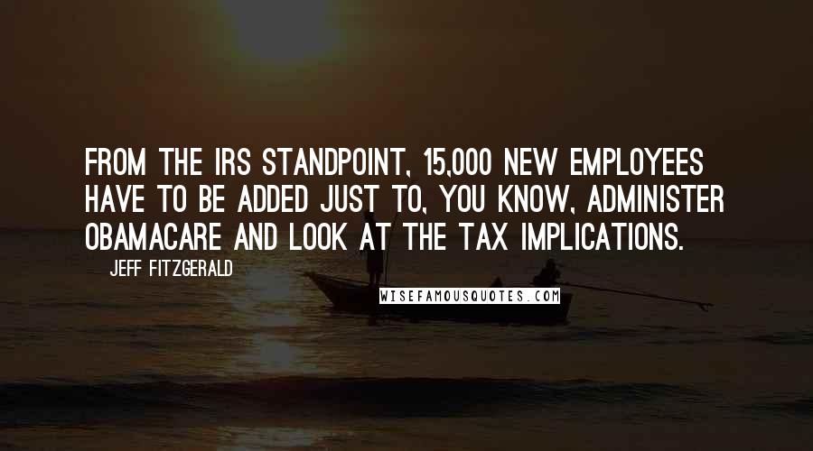 Jeff Fitzgerald Quotes: From the IRS standpoint, 15,000 new employees have to be added just to, you know, administer ObamaCare and look at the tax implications.