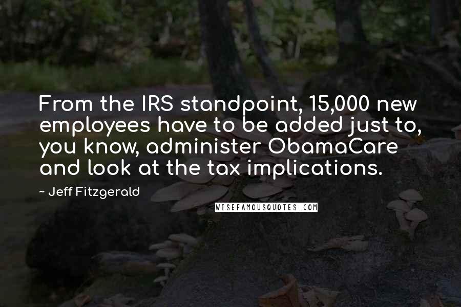 Jeff Fitzgerald Quotes: From the IRS standpoint, 15,000 new employees have to be added just to, you know, administer ObamaCare and look at the tax implications.