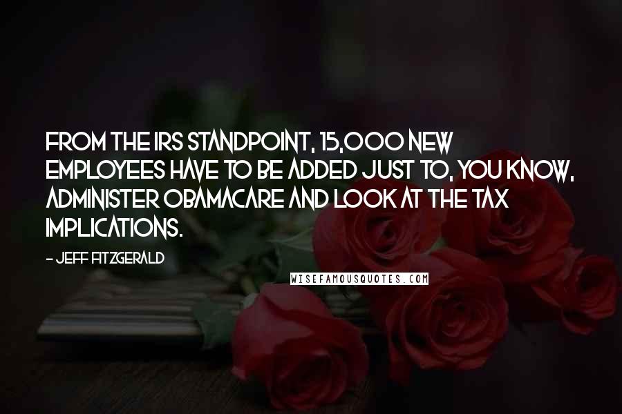 Jeff Fitzgerald Quotes: From the IRS standpoint, 15,000 new employees have to be added just to, you know, administer ObamaCare and look at the tax implications.