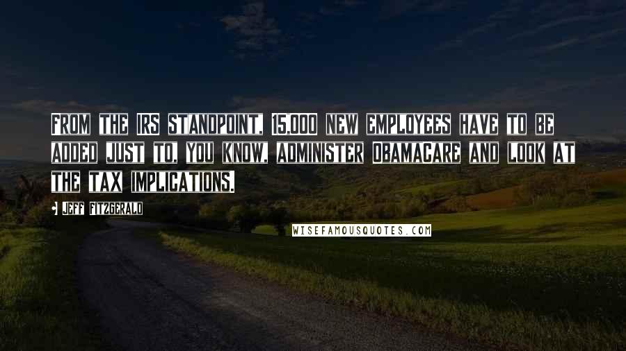 Jeff Fitzgerald Quotes: From the IRS standpoint, 15,000 new employees have to be added just to, you know, administer ObamaCare and look at the tax implications.