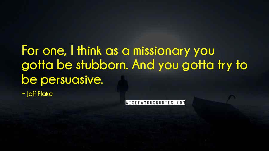 Jeff Flake Quotes: For one, I think as a missionary you gotta be stubborn. And you gotta try to be persuasive.