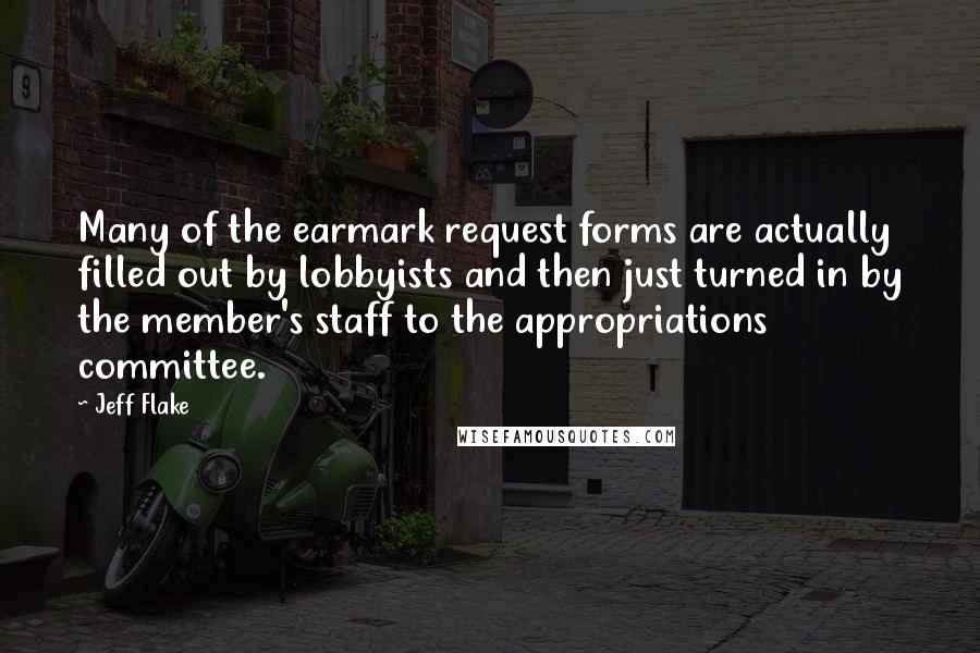 Jeff Flake Quotes: Many of the earmark request forms are actually filled out by lobbyists and then just turned in by the member's staff to the appropriations committee.