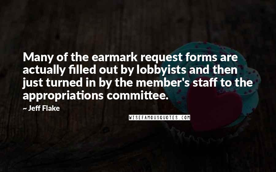 Jeff Flake Quotes: Many of the earmark request forms are actually filled out by lobbyists and then just turned in by the member's staff to the appropriations committee.