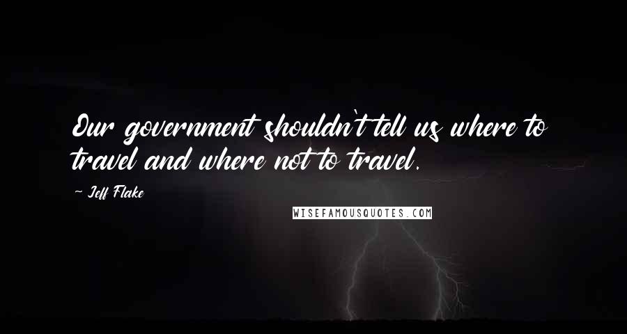 Jeff Flake Quotes: Our government shouldn't tell us where to travel and where not to travel.