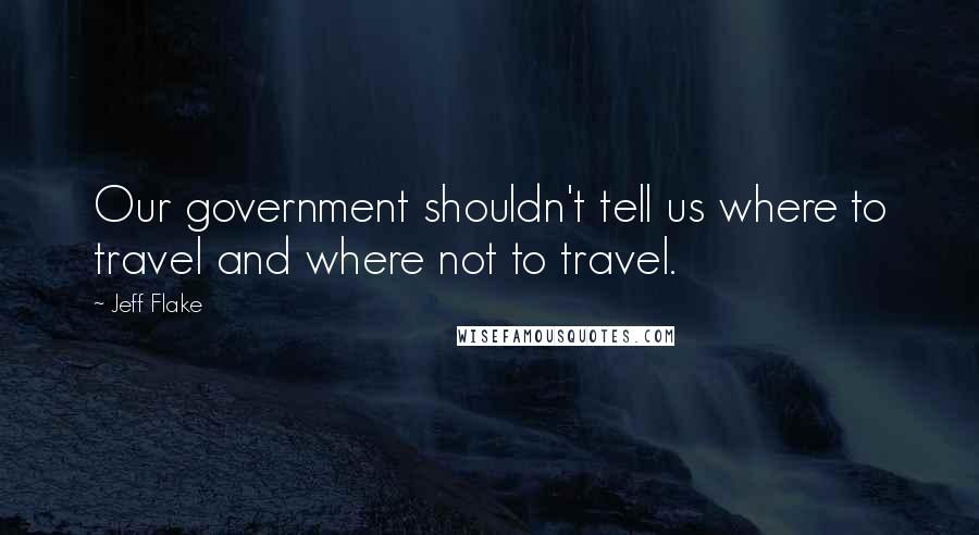 Jeff Flake Quotes: Our government shouldn't tell us where to travel and where not to travel.