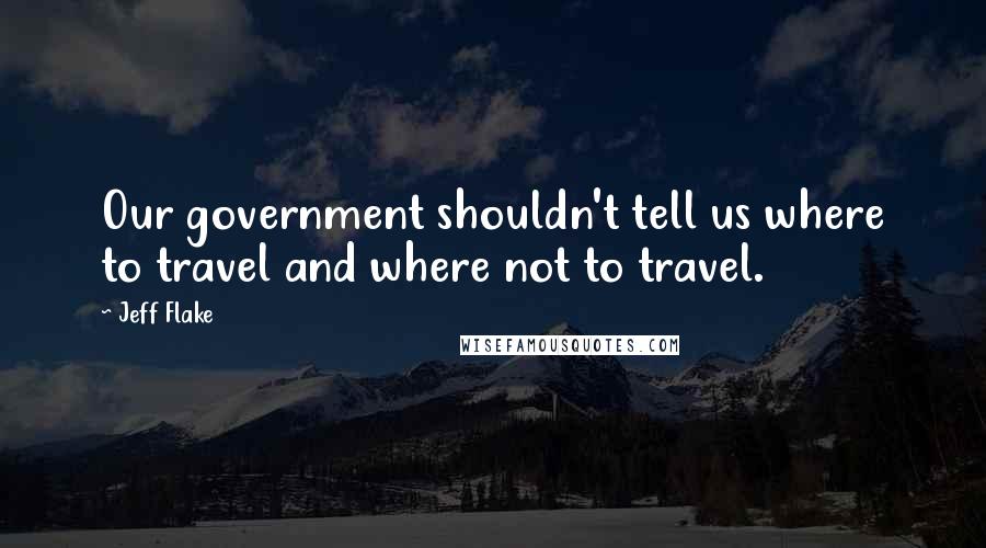 Jeff Flake Quotes: Our government shouldn't tell us where to travel and where not to travel.