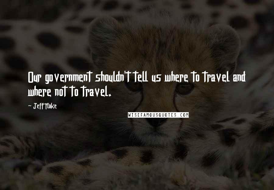 Jeff Flake Quotes: Our government shouldn't tell us where to travel and where not to travel.