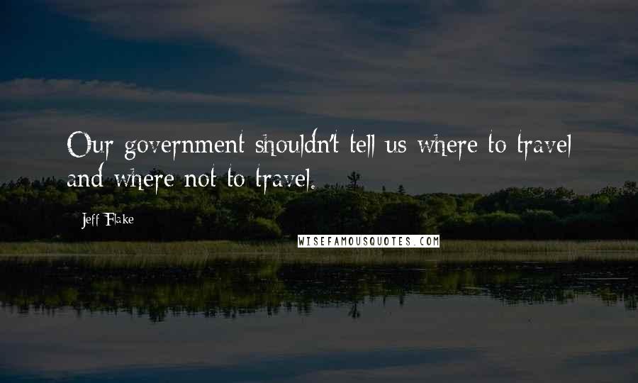 Jeff Flake Quotes: Our government shouldn't tell us where to travel and where not to travel.