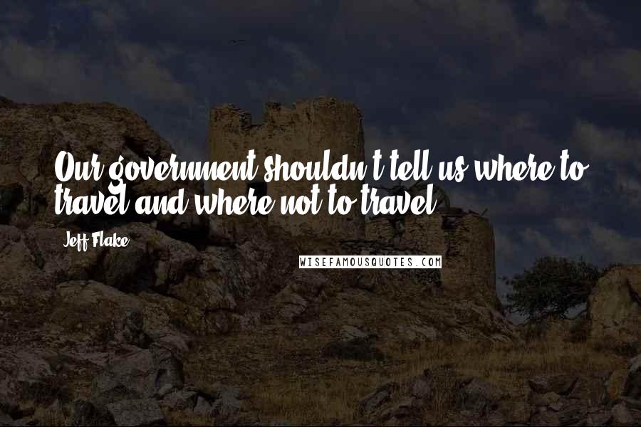 Jeff Flake Quotes: Our government shouldn't tell us where to travel and where not to travel.