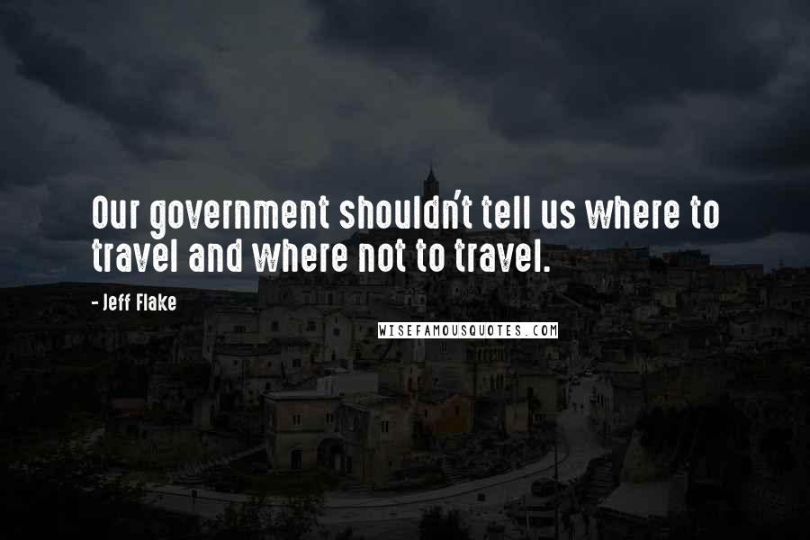 Jeff Flake Quotes: Our government shouldn't tell us where to travel and where not to travel.