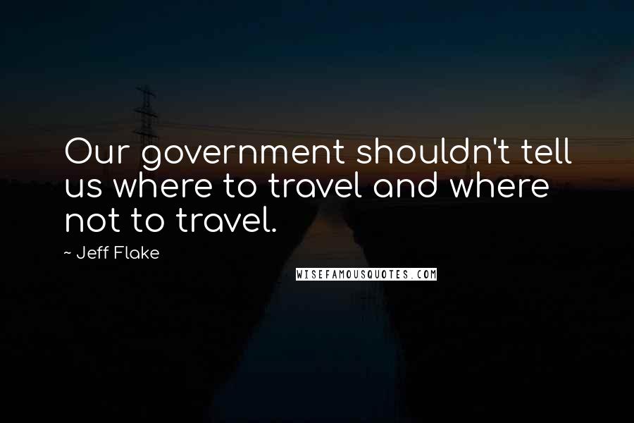 Jeff Flake Quotes: Our government shouldn't tell us where to travel and where not to travel.