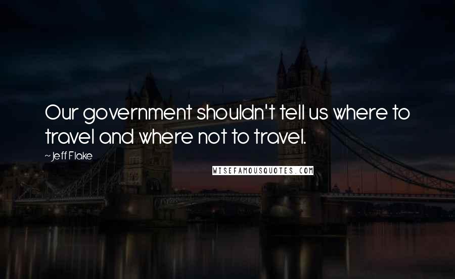 Jeff Flake Quotes: Our government shouldn't tell us where to travel and where not to travel.