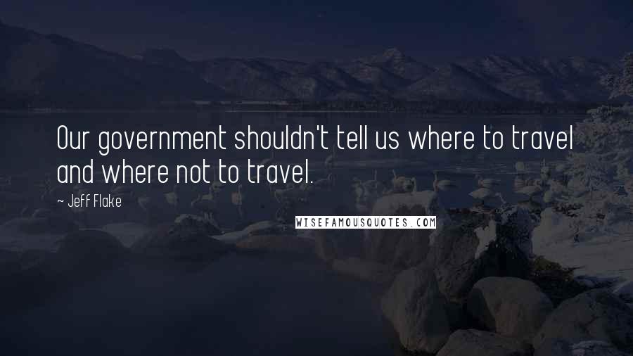 Jeff Flake Quotes: Our government shouldn't tell us where to travel and where not to travel.