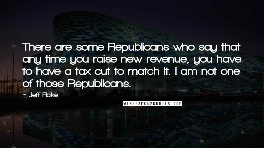 Jeff Flake Quotes: There are some Republicans who say that any time you raise new revenue, you have to have a tax cut to match it. I am not one of those Republicans.