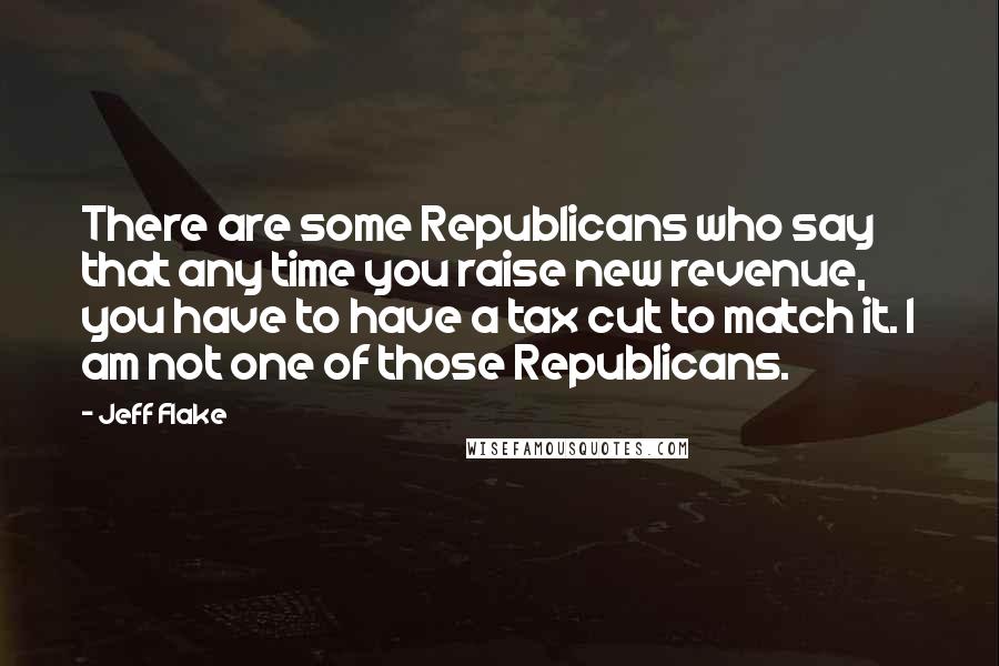 Jeff Flake Quotes: There are some Republicans who say that any time you raise new revenue, you have to have a tax cut to match it. I am not one of those Republicans.