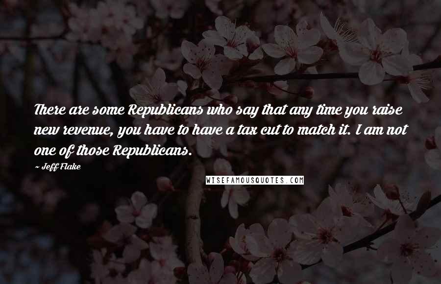 Jeff Flake Quotes: There are some Republicans who say that any time you raise new revenue, you have to have a tax cut to match it. I am not one of those Republicans.