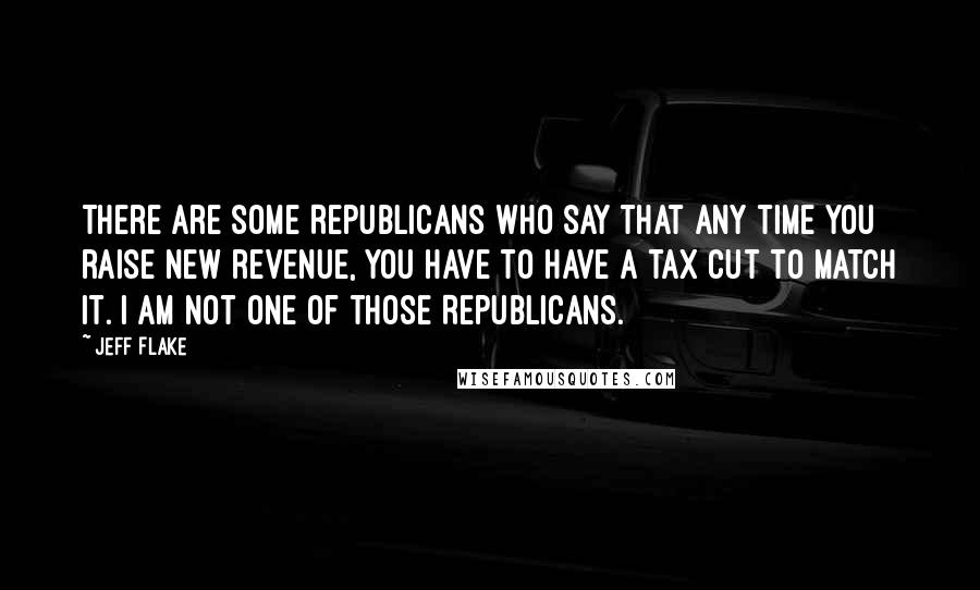 Jeff Flake Quotes: There are some Republicans who say that any time you raise new revenue, you have to have a tax cut to match it. I am not one of those Republicans.