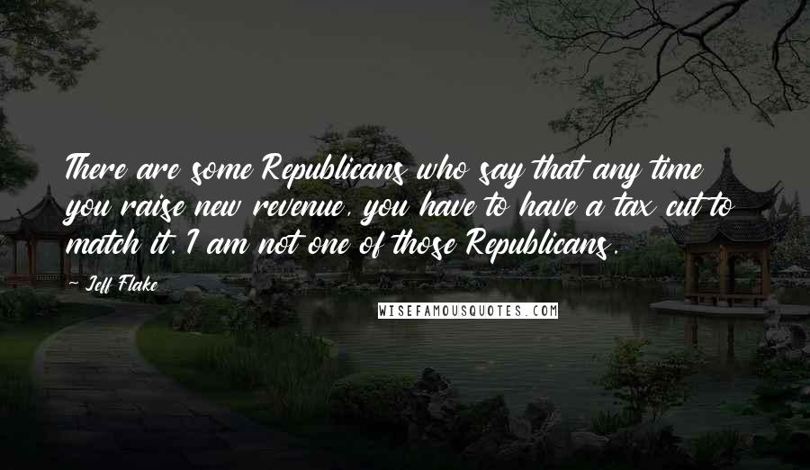 Jeff Flake Quotes: There are some Republicans who say that any time you raise new revenue, you have to have a tax cut to match it. I am not one of those Republicans.
