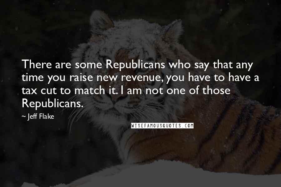 Jeff Flake Quotes: There are some Republicans who say that any time you raise new revenue, you have to have a tax cut to match it. I am not one of those Republicans.