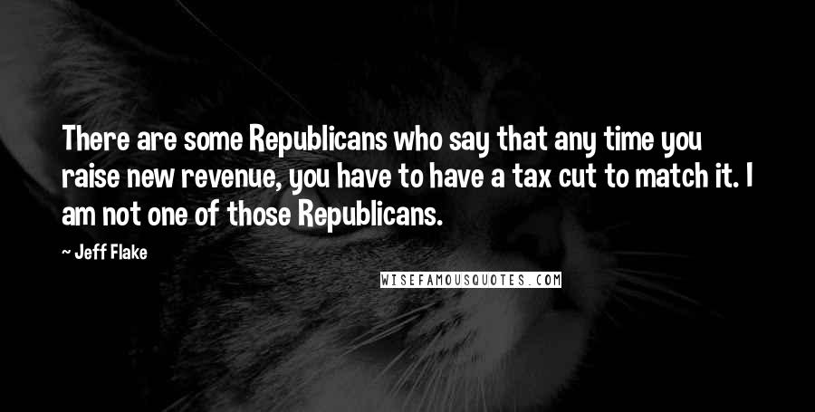 Jeff Flake Quotes: There are some Republicans who say that any time you raise new revenue, you have to have a tax cut to match it. I am not one of those Republicans.
