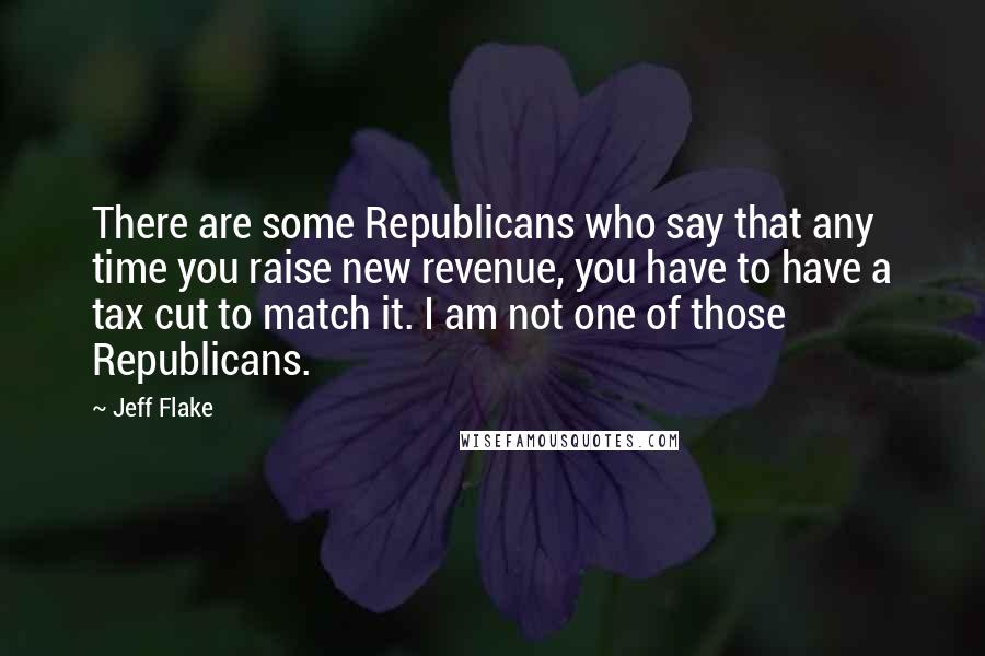 Jeff Flake Quotes: There are some Republicans who say that any time you raise new revenue, you have to have a tax cut to match it. I am not one of those Republicans.