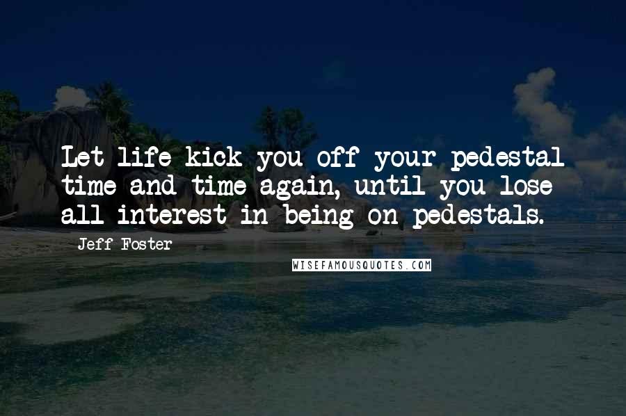 Jeff Foster Quotes: Let life kick you off your pedestal time and time again, until you lose all interest in being on pedestals.