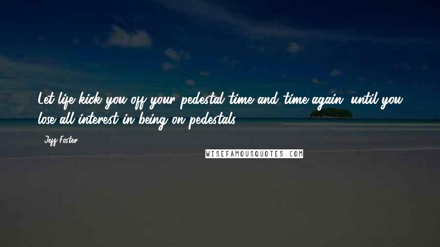 Jeff Foster Quotes: Let life kick you off your pedestal time and time again, until you lose all interest in being on pedestals.