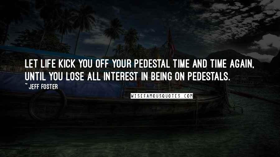 Jeff Foster Quotes: Let life kick you off your pedestal time and time again, until you lose all interest in being on pedestals.