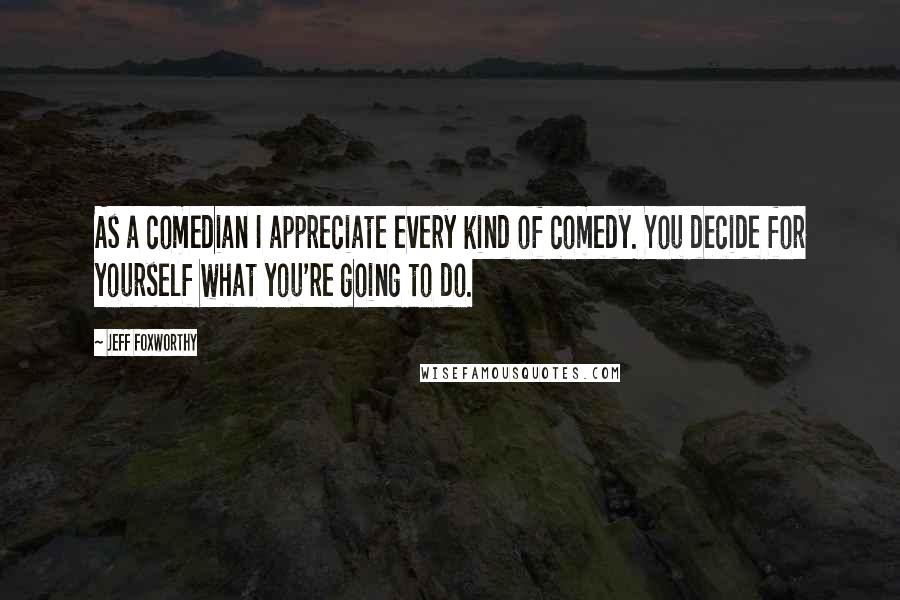 Jeff Foxworthy Quotes: As a comedian I appreciate every kind of comedy. You decide for yourself what you're going to do.