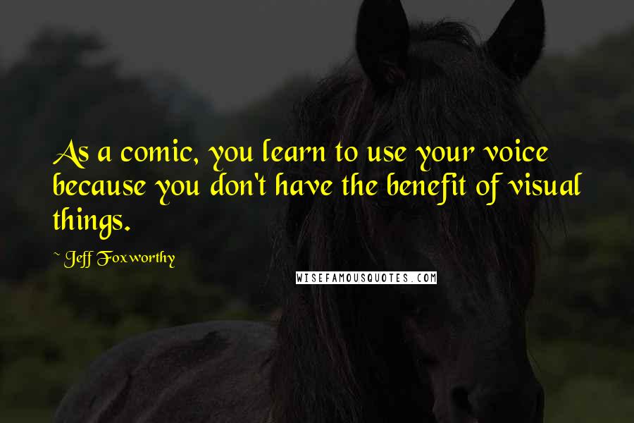 Jeff Foxworthy Quotes: As a comic, you learn to use your voice because you don't have the benefit of visual things.