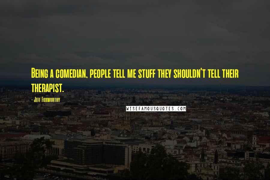 Jeff Foxworthy Quotes: Being a comedian, people tell me stuff they shouldn't tell their therapist.