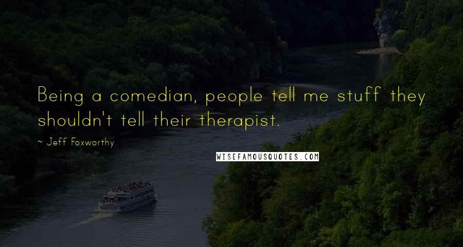 Jeff Foxworthy Quotes: Being a comedian, people tell me stuff they shouldn't tell their therapist.